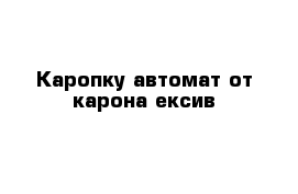 Каропку автомат от карона ексив 